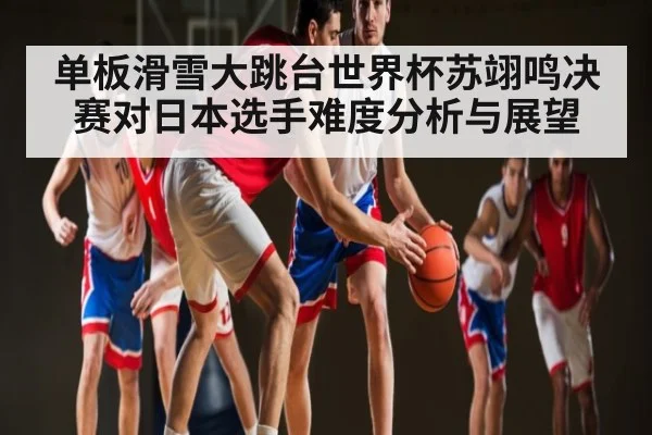单板滑雪大跳台世界杯苏翊鸣决赛对日本选手难度分析与展望