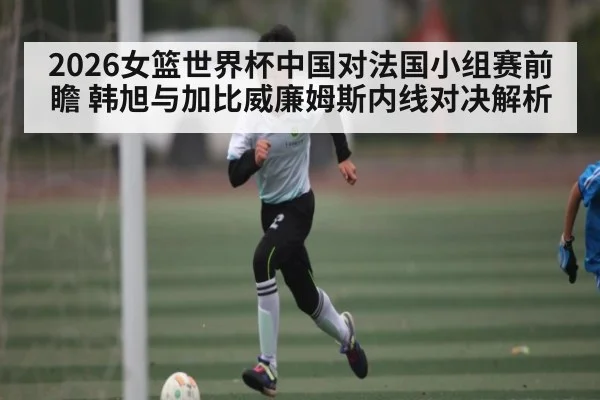 2026女篮世界杯中国对法国小组赛前瞻 韩旭与加比威廉姆斯内线对决解析