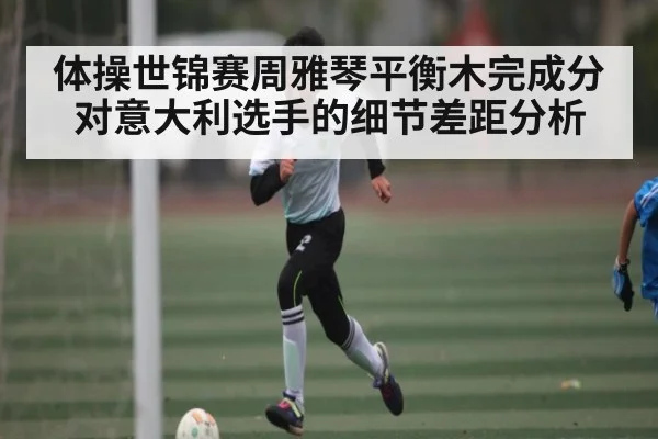 体操世锦赛周雅琴平衡木完成分对意大利选手的细节差距分析