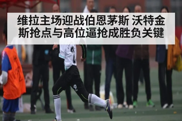 维拉主场迎战伯恩茅斯 沃特金斯抢点与高位逼抢成胜负关键